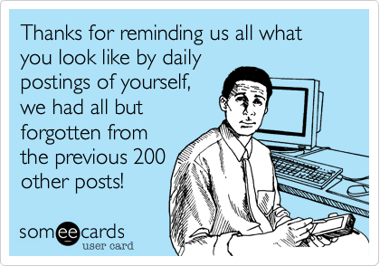 Thanks for reminding us all what you look like by daily
postings of yourself,
we had all but
forgotten from
the previous 200
other posts!