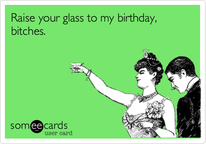 Raise your glass to my birthday, bitches. 