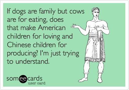 If dogs are family but cows
are for eating, does
that make American
children for loving and
Chinese children for
producing? I'm just trying
to understand.