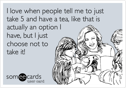 I love when people tell me to just take 5 and have a tea, like that is actually an option I
have, but I just
choose not to
take it!