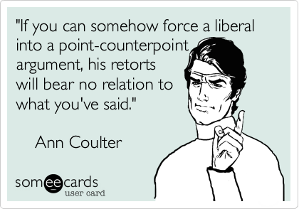 "If you can somehow force a liberal into a point-counterpoint
argument, his retorts
will bear no relation to
what you've said."

    Ann Coulter