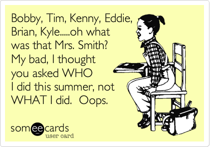 Bobby, Tim, Kenny, Eddie,
Brian, Kyle.....oh what
was that Mrs. Smith?
My bad, I thought
you asked WHO 
I did this summer, not
WHAT I did.  Oops. 