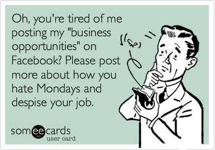 Oh, you're tired of me
posting my "business
opportunities" on
Facebook? Please post
more about how you
hate Mondays and
despise your job. 