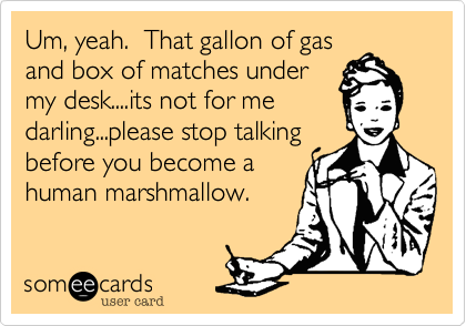 Um, yeah.  That gallon of gas
and box of matches under
my desk....its not for me
darling...please stop talking
before you become a 
human marshmallow.