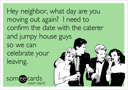 Hey neighbor, what day are you moving out again?  I need to confirm the date with the caterer and jumpy house guys
so we can
celebrate your
leaving.