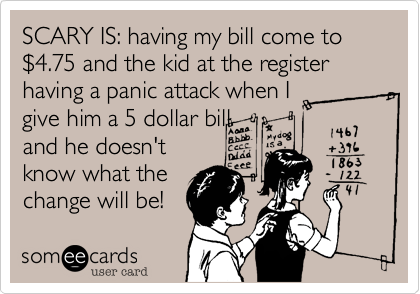 SCARY IS: having my bill come to %244.75 and the kid at the register having a panic attack when I
give him a 5 dollar bill
and he doesn't
know what the 
change will be!
