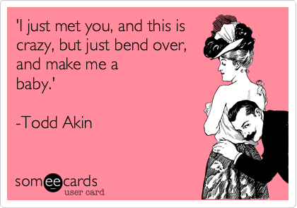 'I just met you, and this is
crazy, but just bend over,
and make me a 
baby.'

-Todd Akin