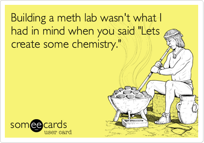 Building a meth lab wasn't what I had in mind when you said "Lets
create some chemistry."