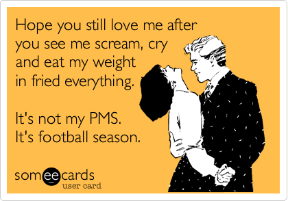 Hope you still love me after
you see me scream, cry
and eat my weight
in fried everything.

It's not my PMS.
It's football season.