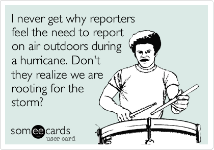 I never get why reporters 
feel the need to report
on air outdoors during
a hurricane. Don't
they realize we are
rooting for the
storm?