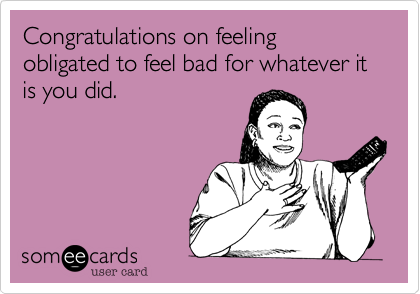 Congratulations on feeling obligated to feel bad for whatever it is you did.