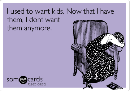 I used to want kids. Now that I have them, I dont want
them anymore.