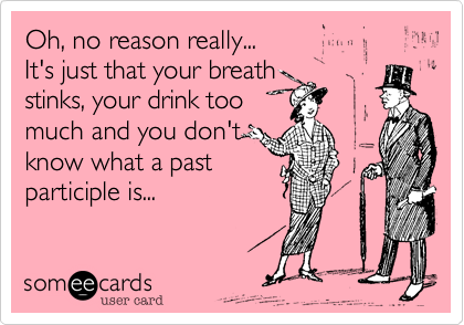 Oh, no reason really...
It's just that your breath
stinks, your drink too
much and you don't
know what a past
participle is...