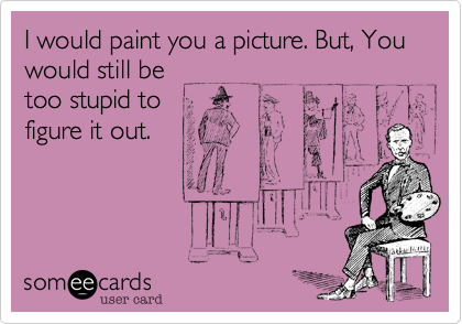 I would paint you a picture. But, You would still be
too stupid to
figure it out.