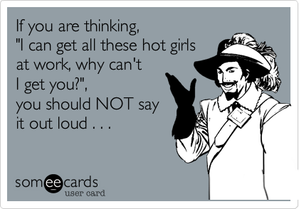 If you are thinking, 
"I can get all these hot girls
at work, why can't 
I get you?",
you should NOT say
it out loud . . .
