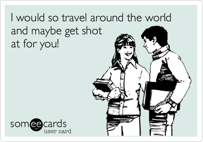 I would so travel around the world and maybe get shot
at for you!