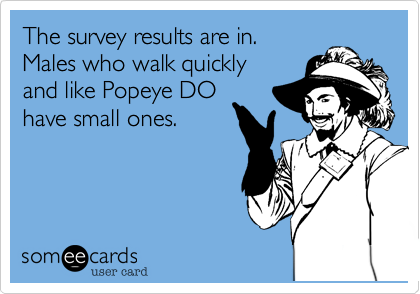 The survey results are in.
Males who walk quickly
and like Popeye DO
have small ones.