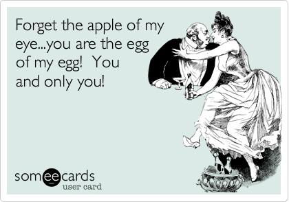 Forget the apple of my
eye...you are the egg
of my egg!  You
and only you!