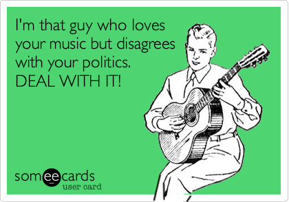 I'm that guy who loves
your music but disagrees
with your politics.
DEAL WITH IT! 
