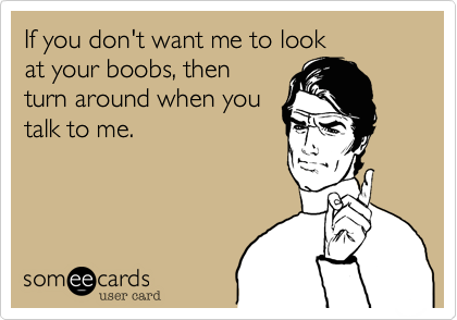 If you don't want me to look
at your boobs, then
turn around when you
talk to me.