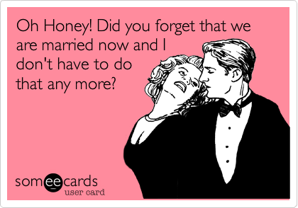 Oh Honey! Did you forget that we are married now and I
don't have to do
that any more? 