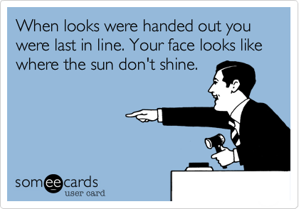 When looks were handed out you were last in line. Your face looks like where the sun don't shine.