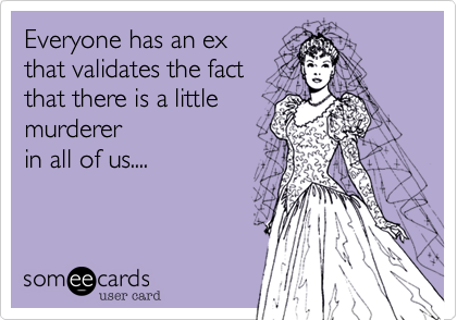 Everyone has an ex 
that validates the fact
that there is a little
murderer 
in all of us....