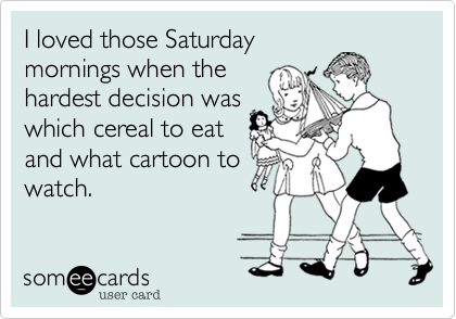 I loved those Saturday
mornings when the
hardest decision was
which cereal to eat
and what cartoon to
watch.