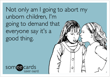 Not only am I going to abort my
unborn children, I'm
going to demand that
everyone say it's a 
good thing.