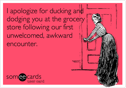 I apologize for ducking and
dodging you at the grocery
store following our first
unwelcomed, awkward
encounter.
