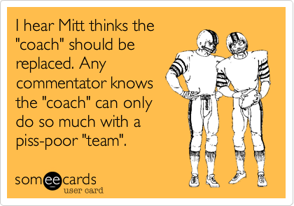I hear Mitt thinks the
"coach" should be
replaced. Any
commentator knows
the "coach" can only
do so much with a
piss-poor "team".