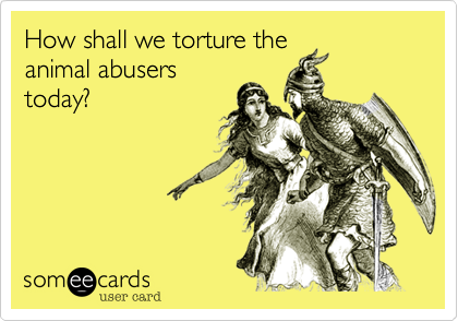 How shall we torture the
animal abusers
today?