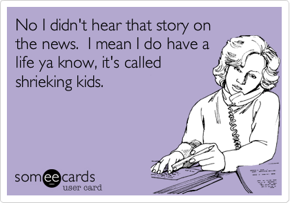 No I didn't hear that story on
the news.  I mean I do have a
life ya know, it's called
shrieking kids.
