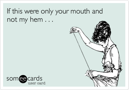 If this were only your mouth and not my hem . . .