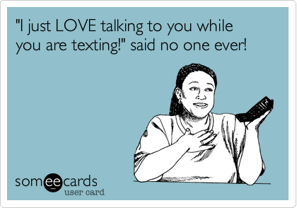 "I just LOVE talking to you while you are texting!" said no one ever!