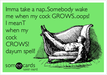 Imma take a nap..Somebody wake me when my cock GROWS..oops!
I meanT
when my
cock
CROWS!
dayum spell! 