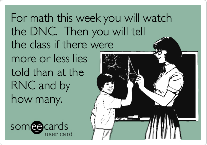 For math this week you will watch the DNC.  Then you will tell
the class if there were
more or less lies
told than at the 
RNC and by
how many.