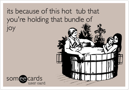 its because of this hot  tub that you're holding that bundle of
joy