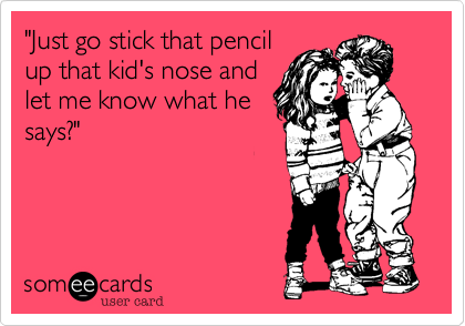 "Just go stick that pencil
up that kid's nose and
let me know what he
says?"