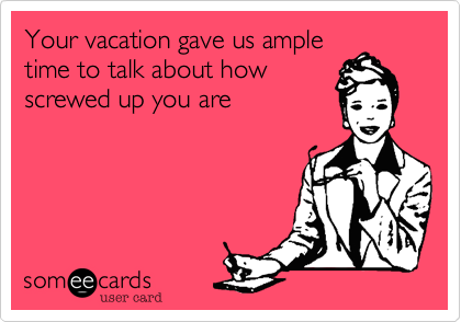 Your vacation gave us ample
time to talk about how
screwed up you are