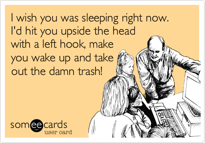 I wish you was sleeping right now. I'd hit you upside the head
with a left hook, make
you wake up and take
out the damn trash!