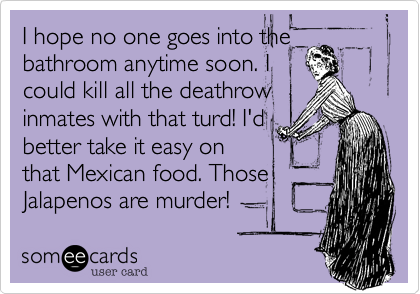 I hope no one goes into the
bathroom anytime soon. I
could kill all the deathrow
inmates with that turd! I'd
better take it easy on
that Mexican food. Those
Jalapenos are murder!