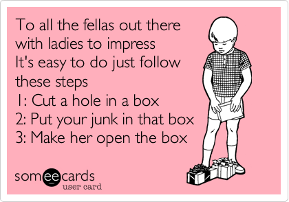 To all the fellas out there 
with ladies to impress
It's easy to do just follow 
these steps
1: Cut a hole in a box
2: Put your junk in that box
3: Make her open the box