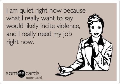 I am quiet right now because
what I really want to say
would likely incite violence,
and I really need my job
right now.