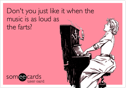 Don't you just like it when the music is as loud as
the farts?
