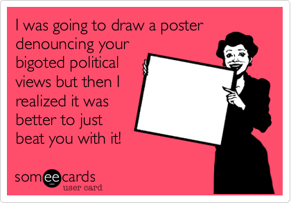 I was going to draw a posterdenouncing yourbigoted politicalviews but then Irealized it wasbetter to justbeat you with it!