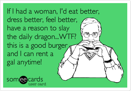 If I had a woman, I'd eat better, dress better, feel better,
have a reason to slay
the daily dragon...WTF?
this is a good burger
and I can rent a
gal anytime!