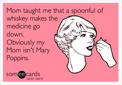Mom taught me that a spoonful of whiskey makes the
medicine go
down.
Obviously my
Mom isn't Mary
Poppins.