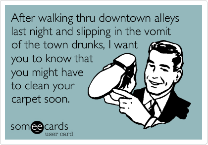 After walking thru downtown alleys last night and slipping in the vomit of the town drunks, I want
you to know that
you might have
to clean your
carpet soon.
