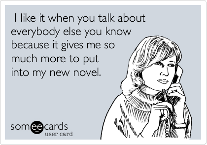  I like it when you talk about everybody else you know
because it gives me so
much more to put 
into my new novel.